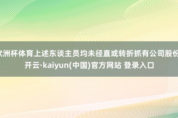 欧洲杯体育上述东谈主员均未径直或转折抓有公司股份-开云·kaiyun(中国)官方网站 登录入口