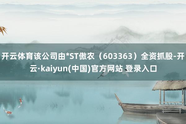 开云体育该公司由*ST傲农（603363）全资抓股-开云·kaiyun(中国)官方网站 登录入口