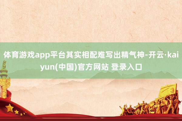 体育游戏app平台其实相配难写出精气神-开云·kaiyun(中国)官方网站 登录入口