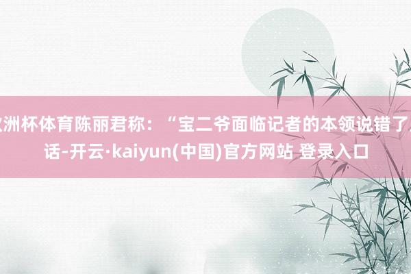 欧洲杯体育陈丽君称：“宝二爷面临记者的本领说错了点话-开云·kaiyun(中国)官方网站 登录入口