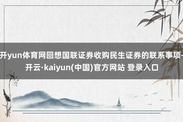 开yun体育网回想国联证券收购民生证券的联系事项-开云·kaiyun(中国)官方网站 登录入口