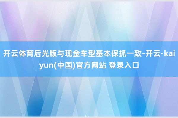 开云体育后光版与现金车型基本保抓一致-开云·kaiyun(中国)官方网站 登录入口