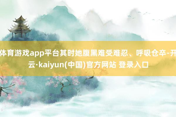 体育游戏app平台其时她腹黑难受难忍、呼吸仓卒-开云·kaiyun(中国)官方网站 登录入口