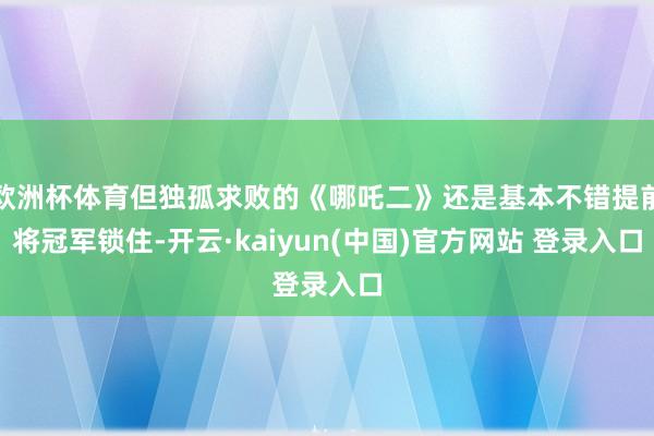 欧洲杯体育但独孤求败的《哪吒二》还是基本不错提前将冠军锁住-开云·kaiyun(中国)官方网站 登录入口