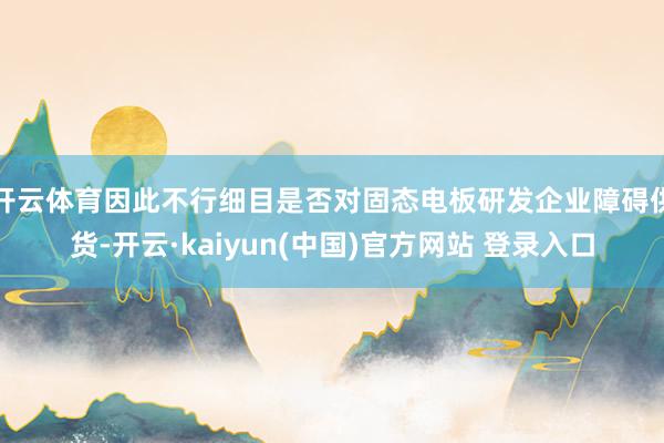 开云体育因此不行细目是否对固态电板研发企业障碍供货-开云·kaiyun(中国)官方网站 登录入口