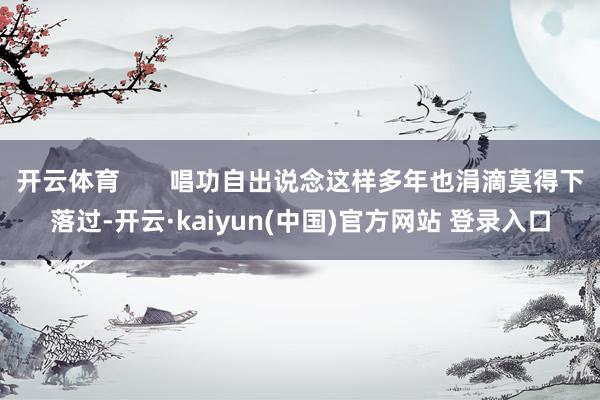 开云体育       唱功自出说念这样多年也涓滴莫得下落过-开云·kaiyun(中国)官方网站 登录入口