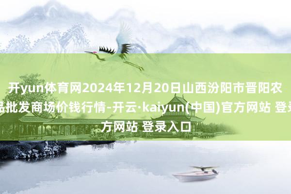 开yun体育网2024年12月20日山西汾阳市晋阳农副居品批发商场价钱行情-开云·kaiyun(中国)官方网站 登录入口