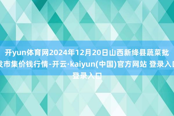 开yun体育网2024年12月20日山西新绛县蔬菜批发市集价钱行情-开云·kaiyun(中国)官方网站 登录入口