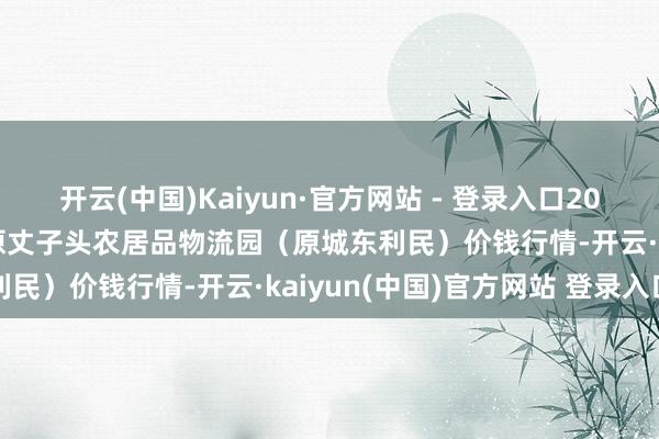 开云(中国)Kaiyun·官方网站 - 登录入口2024年12月20日山西太原丈子头农居品物流园（原城东利民）价钱行情-开云·kaiyun(中国)官方网站 登录入口