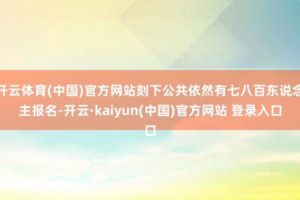 开云体育(中国)官方网站刻下公共依然有七八百东说念主报名-开云·kaiyun(中国)官方网站 登录入口