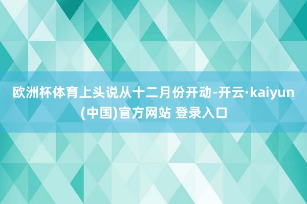 欧洲杯体育上头说从十二月份开动-开云·kaiyun(中国)官方网站 登录入口