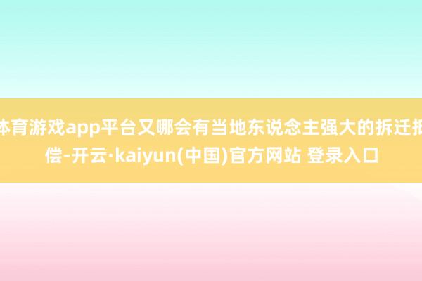 体育游戏app平台又哪会有当地东说念主强大的拆迁抵偿-开云·kaiyun(中国)官方网站 登录入口