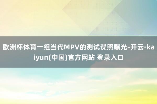 欧洲杯体育一组当代MPV的测试谍照曝光-开云·kaiyun(中国)官方网站 登录入口