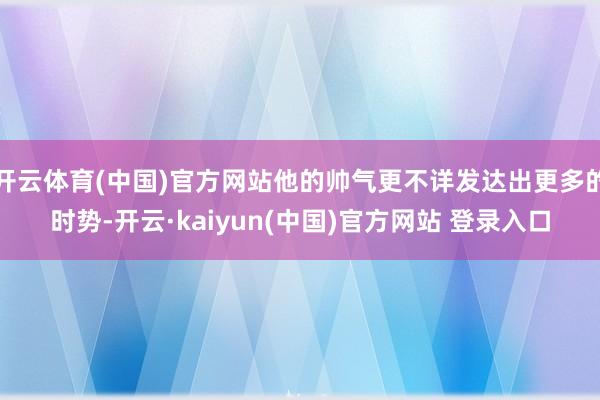 开云体育(中国)官方网站他的帅气更不详发达出更多的时势-开云·kaiyun(中国)官方网站 登录入口