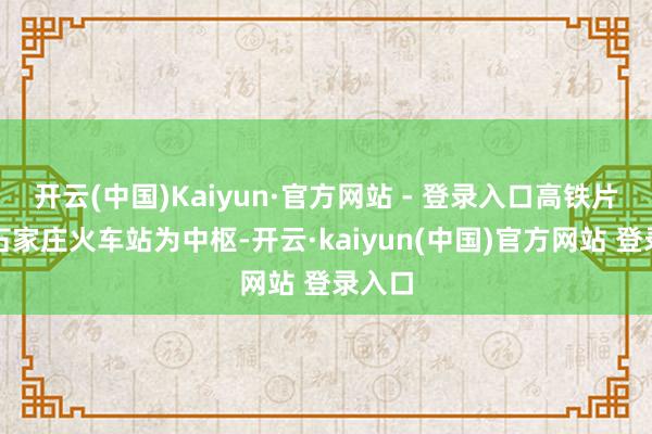 开云(中国)Kaiyun·官方网站 - 登录入口高铁片区以石家庄火车站为中枢-开云·kaiyun(中国)官方网站 登录入口