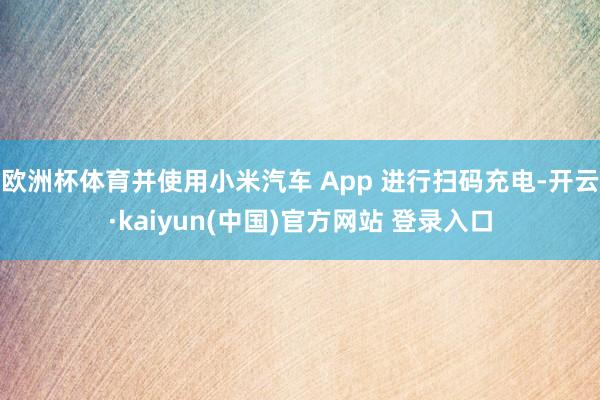 欧洲杯体育并使用小米汽车 App 进行扫码充电-开云·kaiyun(中国)官方网站 登录入口