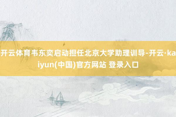 开云体育韦东奕启动担任北京大学助理训导-开云·kaiyun(中国)官方网站 登录入口
