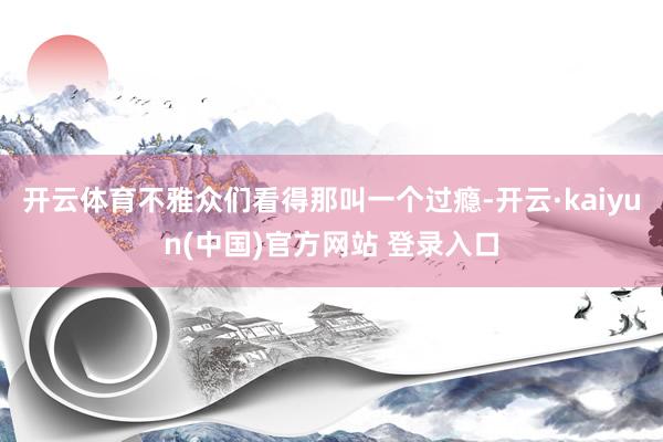 开云体育不雅众们看得那叫一个过瘾-开云·kaiyun(中国)官方网站 登录入口