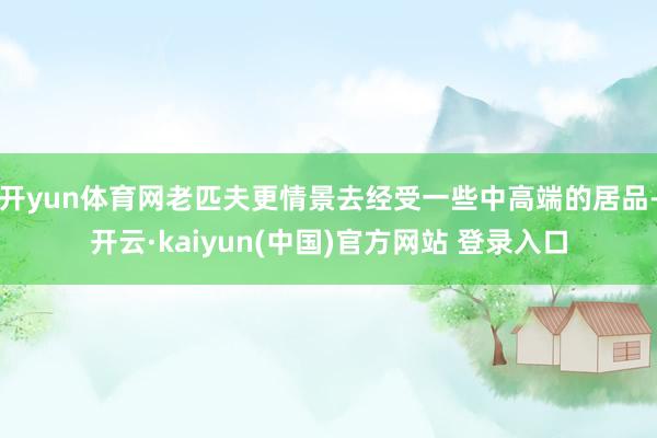 开yun体育网老匹夫更情景去经受一些中高端的居品-开云·kaiyun(中国)官方网站 登录入口