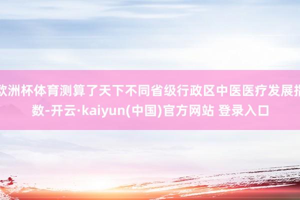 欧洲杯体育测算了天下不同省级行政区中医医疗发展指数-开云·kaiyun(中国)官方网站 登录入口