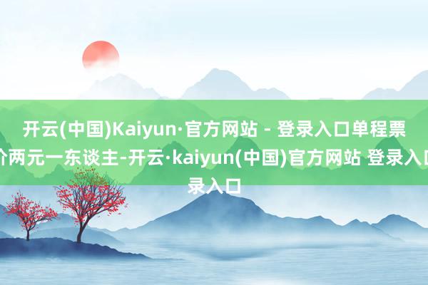 开云(中国)Kaiyun·官方网站 - 登录入口单程票价两元一东谈主-开云·kaiyun(中国)官方网站 登录入口