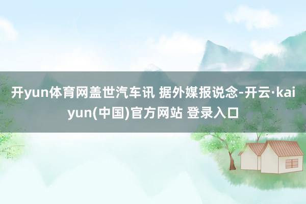 开yun体育网盖世汽车讯 据外媒报说念-开云·kaiyun(中国)官方网站 登录入口