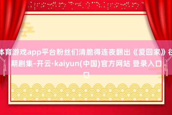 体育游戏app平台粉丝们清脆得连夜翻出《爱回家》往期剧集-开云·kaiyun(中国)官方网站 登录入口