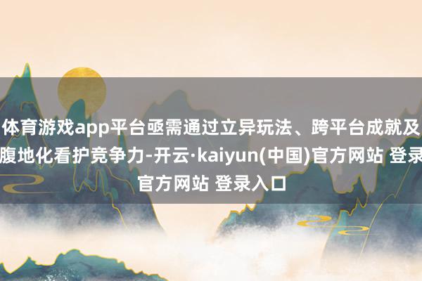 体育游戏app平台亟需通过立异玩法、跨平台成就及深度腹地化看护竞争力-开云·kaiyun(中国)官方网站 登录入口