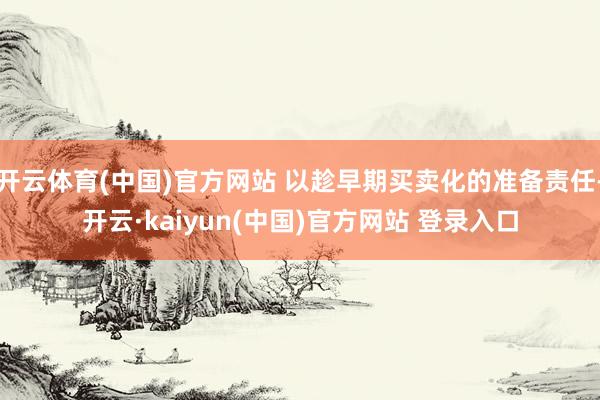 开云体育(中国)官方网站 以趁早期买卖化的准备责任-开云·kaiyun(中国)官方网站 登录入口