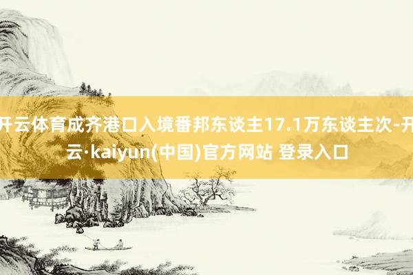 开云体育成齐港口入境番邦东谈主17.1万东谈主次-开云·kaiyun(中国)官方网站 登录入口