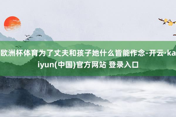 欧洲杯体育为了丈夫和孩子她什么皆能作念-开云·kaiyun(中国)官方网站 登录入口