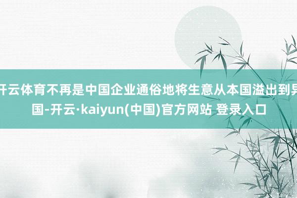 开云体育不再是中国企业通俗地将生意从本国溢出到异国-开云·kaiyun(中国)官方网站 登录入口