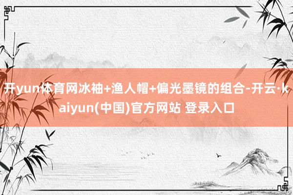 开yun体育网冰袖+渔人帽+偏光墨镜的组合-开云·kaiyun(中国)官方网站 登录入口