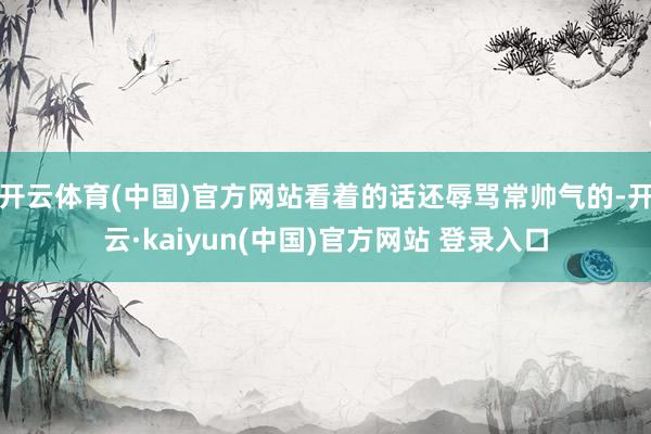 开云体育(中国)官方网站看着的话还辱骂常帅气的-开云·kaiyun(中国)官方网站 登录入口