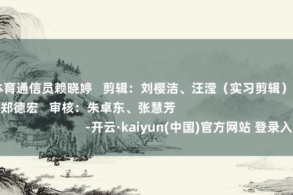 开云体育通信员赖晓婷   剪辑：刘樱洁、汪滢（实习剪辑）   责编：纪玉婷、郑德宏   审核：朱卓东、张慧芳                                        -开云·kaiyun(中国)官方网站 登录入口
