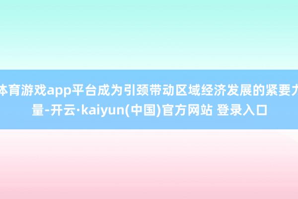 体育游戏app平台成为引颈带动区域经济发展的紧要力量-开云·kaiyun(中国)官方网站 登录入口