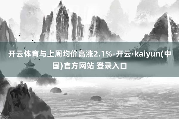 开云体育与上周均价高涨2.1%-开云·kaiyun(中国)官方网站 登录入口