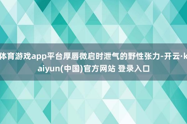 体育游戏app平台厚唇微启时泄气的野性张力-开云·kaiyun(中国)官方网站 登录入口