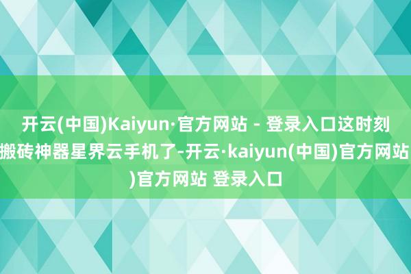 开云(中国)Kaiyun·官方网站 - 登录入口这时刻就得掏出搬砖神器星界云手机了-开云·kaiyun(中国)官方网站 登录入口