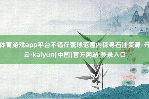 体育游戏app平台不错在寰球范围内探寻石油资源-开云·kaiyun(中国)官方网站 登录入口