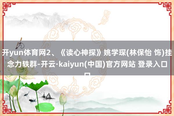 开yun体育网2、《读心神探》姚学琛(林保怡 饰)挂念力轶群-开云·kaiyun(中国)官方网站 登录入口