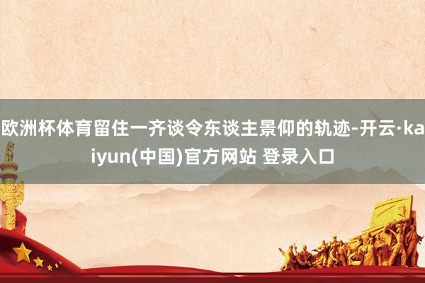 欧洲杯体育留住一齐谈令东谈主景仰的轨迹-开云·kaiyun(中国)官方网站 登录入口