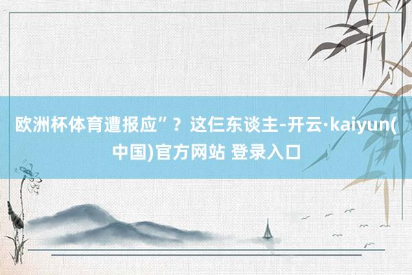 欧洲杯体育遭报应”？这仨东谈主-开云·kaiyun(中国)官方网站 登录入口
