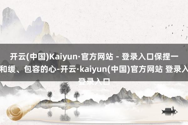 开云(中国)Kaiyun·官方网站 - 登录入口保捏一颗和缓、包容的心-开云·kaiyun(中国)官方网站 登录入口