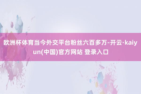 欧洲杯体育当今外交平台粉丝六百多万-开云·kaiyun(中国)官方网站 登录入口