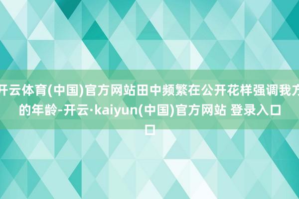 开云体育(中国)官方网站田中频繁在公开花样强调我方的年龄-开云·kaiyun(中国)官方网站 登录入口