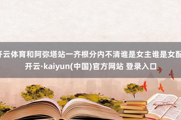 开云体育和阿弥塔站一齐根分内不清谁是女主谁是女配-开云·kaiyun(中国)官方网站 登录入口