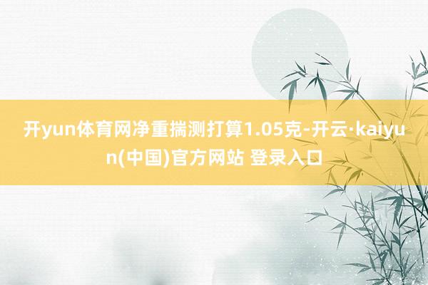 开yun体育网净重揣测打算1.05克-开云·kaiyun(中国)官方网站 登录入口