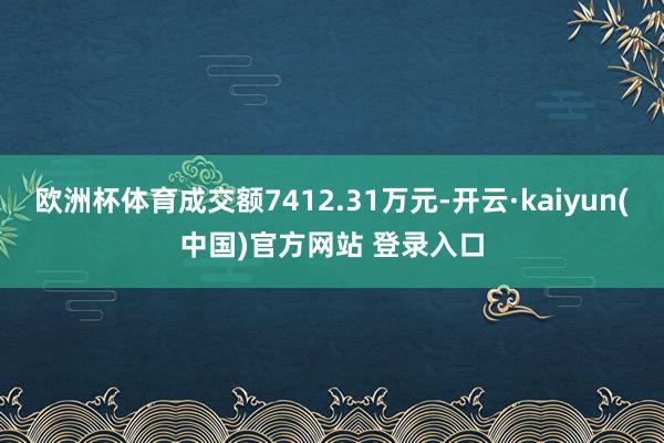 欧洲杯体育成交额7412.31万元-开云·kaiyun(中国)官方网站 登录入口