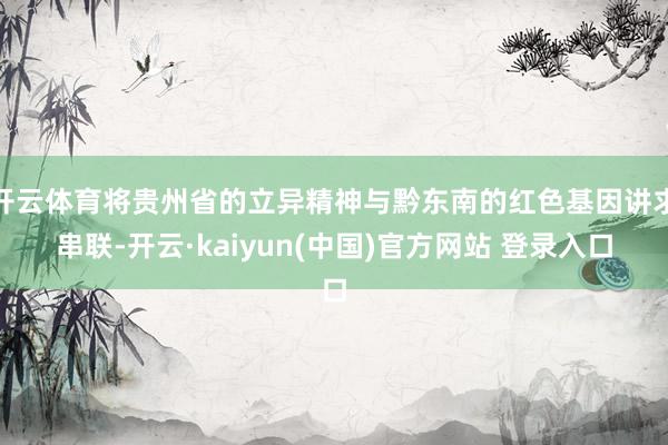 开云体育将贵州省的立异精神与黔东南的红色基因讲求串联-开云·kaiyun(中国)官方网站 登录入口
